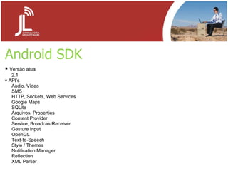 Android SDK Versão atual 2.1 API’s Audio, Vídeo SMS HTTP, Sockets, Web Services Google Maps SQLite Arquivos, Properties Content Provider Service, BroadcastReceiver Gesture Input OpenGL Text-to-Speech Style / Themes Notification Manager Reflection XML Parser 