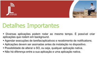 Detalhes Importantes Diversas aplicações podem rodar ao mesmo tempo. É possível criar aplicações que rodem em background. Agendar execuções de tarefas/aplicativos e recebimento de notifications. Aplicações devem ser assinadas antes da instalação no dispositivo. Possibilidade de alterar o SO, ou seja, qualquer aplicação nativa. Não há diferença entre a sua aplicação e uma aplicação nativa. 