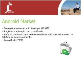 Android Market Se registrar como android developer (25 US$) Registrar a aplicação com o certificado. Após se cadastrar como android developer será possível adquirir um telefone de desenvolvimento. Lucro/Custo: 70/30. 