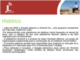 Histórico - Julho de 2005 a Google adquiriu a Android Inc., uma pequena companhia em Palo Alto, California, USA. Foi desenvolvida uma plataforma de telefone móvel baseada no kernel do linux, com o objetivo de ser uma plataforma flexível, aberta e de fácil migração para os fabricantes. A plataforma Android é o produto do Open Handset Alliance, um grupo de organizações colaborando para a construção de um telefone móvel melhor. O primeiro telefone portátil com capacidade para Android no mercado foi o dispositivo G1 fabricado pela HTC e fornecido pela T-Mobile. Para estimular a inovação, o Google patrocinou duas séries do "Android Developer Challenges," onde milhões de dólares foram envolvidos nas melhores participações. 