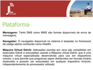 Plataforma Mensagens:  Tanto SMS como MMS são formas disponíveis de envio de mensagens. Navegador:  O navegador disponível no sistema é baseado no framework de código aberto conhecido como WebKit. Máquina Virtual Dalvik:  Aplicações escritas em Java são compiladas em bytecodes Dalvik e executadas usando a Máquina virtual Dalvik, que é uma máquina virtual especializada desenvolvida para uso em dispositivos móveis, o que permite que programas sejam distribuídos em formato binário (bytecode) e possam ser executados em qualquer dispositivo Android, independentemente do processador utilizado. 