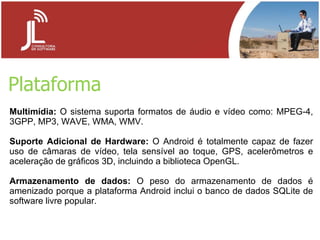 Plataforma Multimídia:  O sistema suporta formatos de áudio e vídeo como: MPEG-4, 3GPP, MP3, WAVE, WMA, WMV.  Suporte Adicional de Hardware:  O Android é totalmente capaz de fazer uso de câmaras de vídeo, tela sensível ao toque, GPS, acelerômetros e aceleração de gráficos 3D, incluindo a biblioteca OpenGL.  Armazenamento de dados:  O peso do armazenamento de dados é amenizado porque a plataforma Android inclui o banco de dados SQLite de software livre popular. 