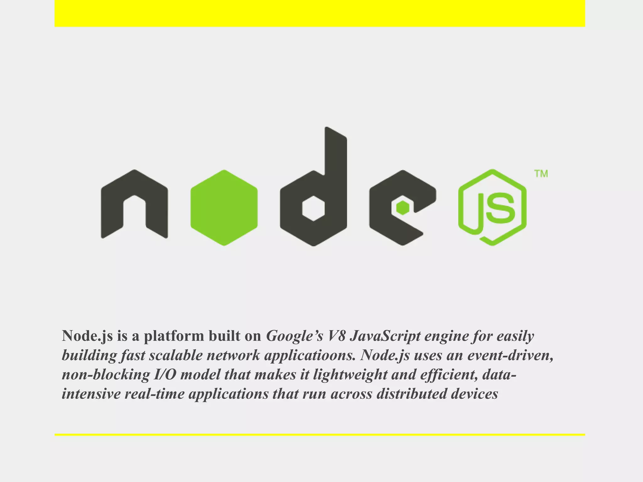 Node.js is a platform built on Google’s V8 JavaScript engine for easily
building fast scalable network applicatioons. Node.js uses an event-driven,
non-blocking I/O model that makes it lightweight and efficient, data-
intensive real-time applications that run across distributed devices
 