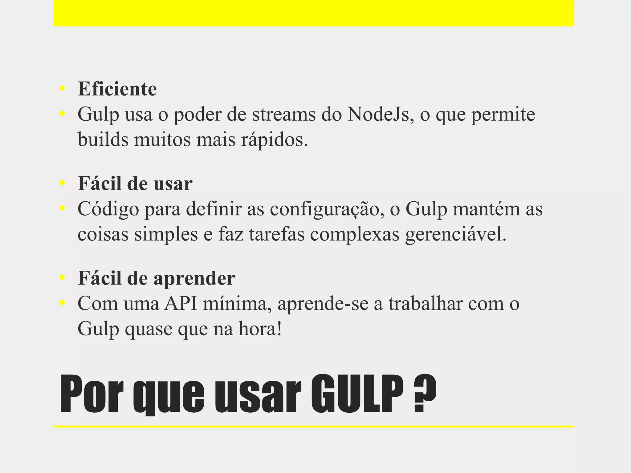 Por que usar GULP ?
• Eficiente
• Gulp usa o poder de streams do NodeJs, o que permite
builds muitos mais rápidos.
• Fácil de usar
• Código para definir as configuração, o Gulp mantém as
coisas simples e faz tarefas complexas gerenciável.
• Fácil de aprender
• Com uma API mínima, aprende-se a trabalhar com o
Gulp quase que na hora!
 