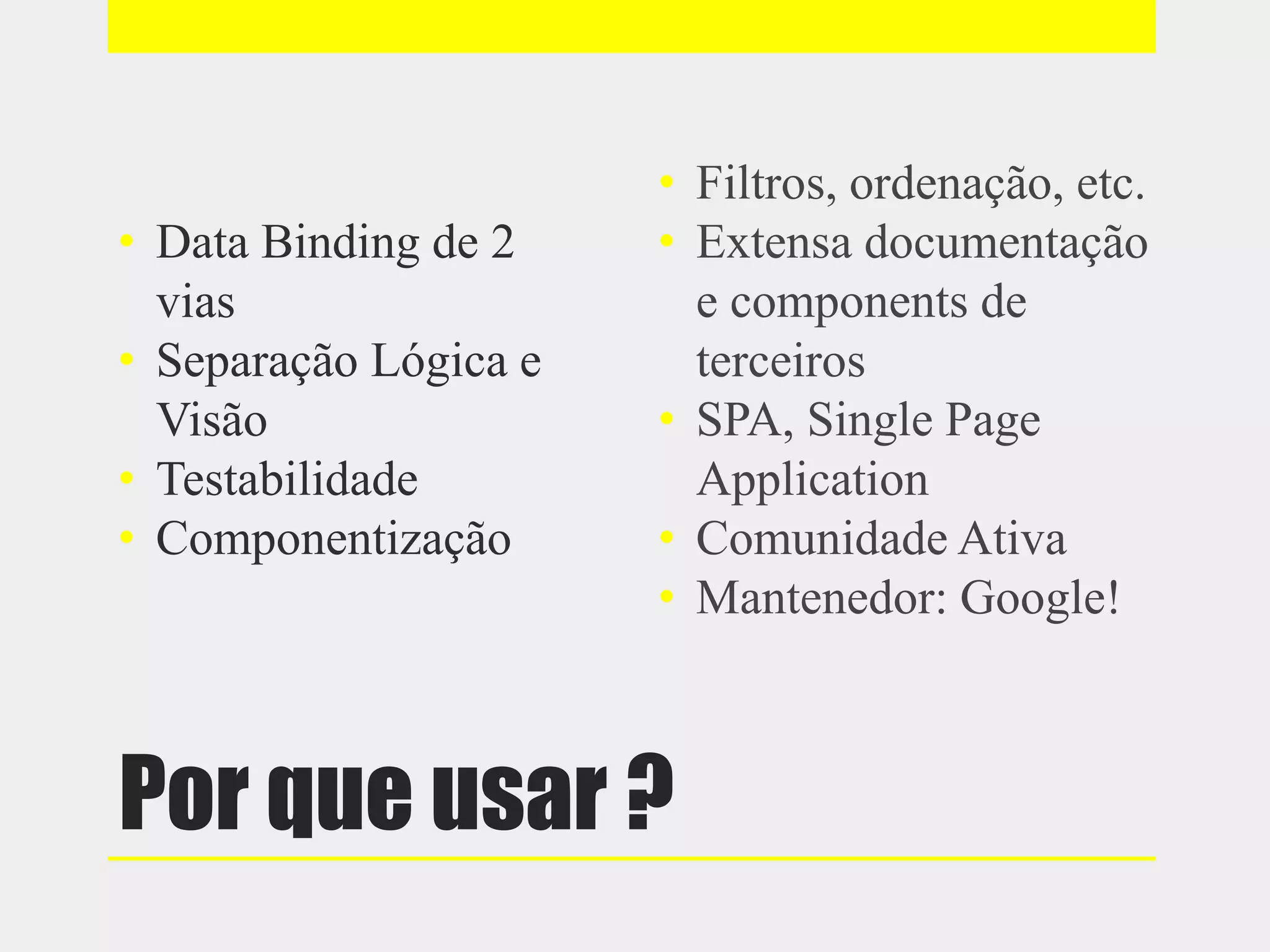 Por que usar ?
• Data Binding de 2
vias
• Separação Lógica e
Visão
• Testabilidade
• Componentização
• Filtros, ordenação, etc.
• Extensa documentação
e components de
terceiros
• SPA, Single Page
Application
• Comunidade Ativa
• Mantenedor: Google!
 