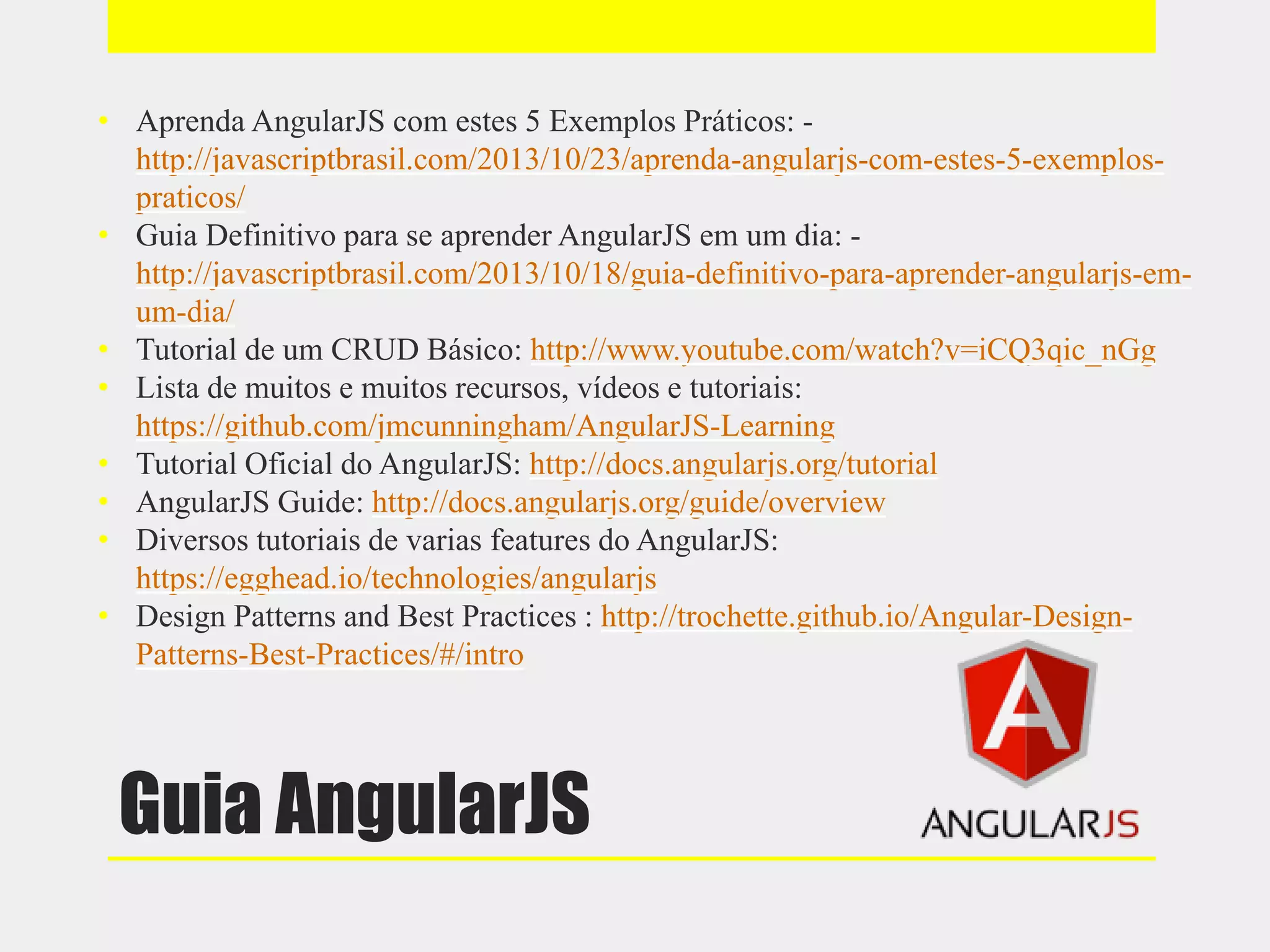 Guia AngularJS
• Aprenda AngularJS com estes 5 Exemplos Práticos: -
http://javascriptbrasil.com/2013/10/23/aprenda-angularjs-com-estes-5-exemplos-
praticos/
• Guia Definitivo para se aprender AngularJS em um dia: -
http://javascriptbrasil.com/2013/10/18/guia-definitivo-para-aprender-angularjs-em-
um-dia/
• Tutorial de um CRUD Básico: http://www.youtube.com/watch?v=iCQ3qic_nGg
• Lista de muitos e muitos recursos, vídeos e tutoriais:
https://github.com/jmcunningham/AngularJS-Learning
• Tutorial Oficial do AngularJS: http://docs.angularjs.org/tutorial
• AngularJS Guide: http://docs.angularjs.org/guide/overview
• Diversos tutoriais de varias features do AngularJS:
https://egghead.io/technologies/angularjs
• Design Patterns and Best Practices : http://trochette.github.io/Angular-Design-
Patterns-Best-Practices/#/intro
 