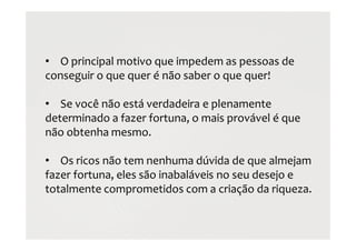 • O principal motivo que impedem as pessoas de
conseguir o que quer é não saber o que quer!
• Se você não está verdadeira e plenamente
determinado a fazer fortuna, o mais provável é que
não obtenha mesmo.
• Os ricos não tem nenhuma dúvida de que almejam
fazer fortuna, eles são inabaláveis no seu desejo e
totalmente comprometidos com a criação da riqueza.
 