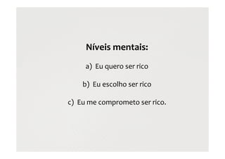 Níveis mentais:
a) Eu quero ser rico
b) Eu escolho ser rico
c) Eu me comprometo ser rico.
 