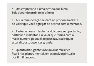 • Um empresário é uma pessoa que lucra
Solucionando problemas alheios
• A sua remuneração se dará na proporção direta
do valor que você agregar de acordo com o mercado.
• Parte de nossa missão na vida deve ser, portanto,
partilhar os talentos e o valor que temos com o
maior número possível de pessoas. Isso requer
estar disposto a pensar grande.
• Quanto mais gente você auxiliar mais rico
ficará nos planos mental, emocional, espiritual e
por fim financeiro.
 