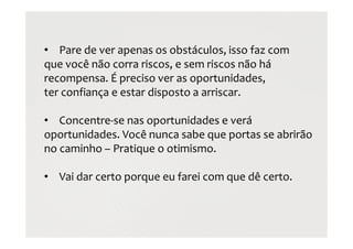 • Pare de ver apenas os obstáculos, isso faz com
que você não corra riscos, e sem riscos não há
recompensa. É preciso ver as oportunidades,
ter confiança e estar disposto a arriscar.
• Concentre-se nas oportunidades e verá
oportunidades. Você nunca sabe que portas se abrirão
no caminho – Pratique o otimismo.
• Vai dar certo porque eu farei com que dê certo.
 