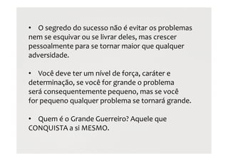 • O segredo do sucesso não é evitar os problemas
nem se esquivar ou se livrar deles, mas crescer
pessoalmente para se tornar maior que qualquer
adversidade.
• Você deve ter um nível de força, caráter e
determinação, se você for grande o problema
será consequentemente pequeno, mas se você
for pequeno qualquer problema se tornará grande.
• Quem é o Grande Guerreiro? Aquele que
CONQUISTA a si MESMO.
 