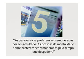 “As pessoas ricas preferem ser remuneradas
por seu resultado. As pessoas de mentalidade
pobre preferem ser remuneradas pelo tempo
que despedem.”
 