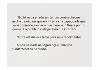 • Não há nada errado em ter um contra cheque
estável, a não ser que ela interfira na capacidade que
você possui de ganhar o que merece. É Nesse ponto
que está o problema: ele geralmente interfere.
• Nunca estabeleça tetos para seus rendimentos.
• A vida baseada na segurança é uma vida
fundamentada no medo.
 