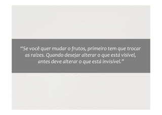“Se você quer mudar o frutos, primeiro tem que trocar
as raízes. Quando desejar alterar o que está visível,
antes deve alterar o que está invisível.”
 