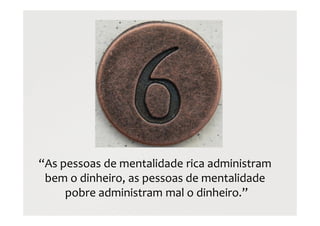 “As pessoas de mentalidade rica administram
bem o dinheiro, as pessoas de mentalidade
pobre administram mal o dinheiro.”
 