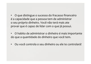 • O que distingue o sucesso do fracasso financeiro
é a capacidade que a pessoa tem de administrar
o seu próprio dinheiro. Você não terá mais ate
provar que é capaz de lidar com o que já possui.
• O habito de administrar o dinheiro é mais importante
do que a quantidade do dinheiro que você tem.
• Ou você controla o seu dinheiro ou ele te controlará!
 