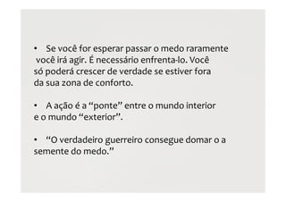 • Se você for esperar passar o medo raramente
você irá agir. É necessário enfrenta-lo. Você
só poderá crescer de verdade se estiver fora
da sua zona de conforto.
• A ação é a “ponte” entre o mundo interior
e o mundo “exterior”.
• “O verdadeiro guerreiro consegue domar o a
semente do medo.”
 