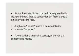 • Se você estiver disposto a realizar o que é fácil a
vida será difícil. Mas se concordar em fazer o que é
difícil a vida será fácil.
• A ação é a “ponte” entre o mundo interior
e o mundo “exterior”.
• “O verdadeiro guerreiro consegue domar o a
semente do medo.”
 