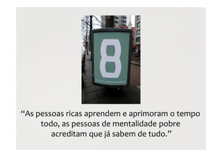 “As pessoas ricas aprendem e aprimoram o tempo
todo, as pessoas de mentalidade pobre
acreditam que já sabem de tudo.”
 