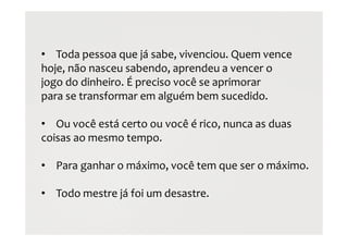 • Toda pessoa que já sabe, vivenciou. Quem vence
hoje, não nasceu sabendo, aprendeu a vencer o
jogo do dinheiro. É preciso você se aprimorar
para se transformar em alguém bem sucedido.
• Ou você está certo ou você é rico, nunca as duas
coisas ao mesmo tempo.
• Para ganhar o máximo, você tem que ser o máximo.
• Todo mestre já foi um desastre.
 