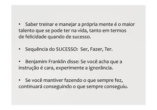 • Saber treinar e manejar a própria mente é o maior
talento que se pode ter na vida, tanto em termos
de felicidade quando de sucesso.
• Sequência do SUCESSO: Ser, Fazer, Ter.
• Benjamim Franklin disse: Se você acha que a
instrução é cara, experimente a ignorância.
• Se você mantiver fazendo o que sempre fez,
continuará conseguindo o que sempre conseguiu.
 