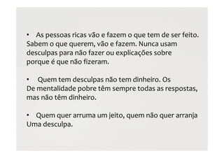 • As pessoas ricas vão e fazem o que tem de ser feito.
Sabem o que querem, vão e fazem. Nunca usam
desculpas para não fazer ou explicações sobre
porque é que não fizeram.
• Quem tem desculpas não tem dinheiro. Os
De mentalidade pobre têm sempre todas as respostas,
mas não têm dinheiro.
• Quem quer arruma um jeito, quem não quer arranja
Uma desculpa.
 