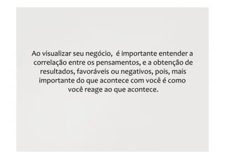Ao visualizar seu negócio, é importante entender a
correlação entre os pensamentos, e a obtenção de
resultados, favoráveis ou negativos, pois, mais
importante do que acontece com você é como
você reage ao que acontece.
 