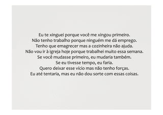 Eu te xinguei porque você me xingou primeiro.
Não tenho trabalho porque ninguém me dá emprego.
Tenho que emagrecer mas a cozinheira não ajuda.
Não vou ir à igreja hoje porque trabalhei muito essa semana.
Se você mudasse primeiro, eu mudaria também.
Se eu tivesse tempo, eu faria.
Quero deixar esse vício mas não tenho forças.
Eu até tentaria, mas eu não dou sorte com essas coisas.
 