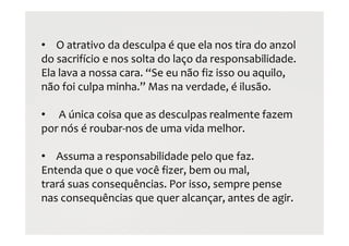 • O atrativo da desculpa é que ela nos tira do anzol
do sacrifício e nos solta do laço da responsabilidade.
Ela lava a nossa cara. “Se eu não fiz isso ou aquilo,
não foi culpa minha.” Mas na verdade, é ilusão.
• A única coisa que as desculpas realmente fazem
por nós é roubar-nos de uma vida melhor.
• Assuma a responsabilidade pelo que faz.
Entenda que o que você fizer, bem ou mal,
trará suas consequências. Por isso, sempre pense
nas consequências que quer alcançar, antes de agir.
 