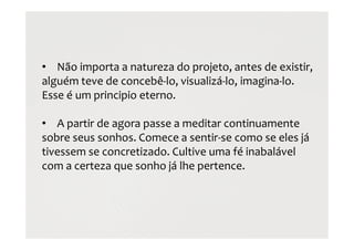 • Não importa a natureza do projeto, antes de existir,
alguém teve de concebê-lo, visualizá-lo, imagina-lo.
Esse é um principio eterno.
• A partir de agora passe a meditar continuamente
sobre seus sonhos. Comece a sentir-se como se eles já
tivessem se concretizado. Cultive uma fé inabalável
com a certeza que sonho já lhe pertence.
 