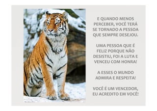 E QUANDO MENOS
PERCEBER, VOCÊ TERÁ
SE TORNADO A PESSOA
QUE SEMPRE DESEJOU.
UMA PESSOA QUE É
FELIZ PORQUE NÃO
DESISTIU, FOI A LUTA E
VENCEU COM HONRA!
A ESSES O MUNDO
ADMIRA E RESPEITA!
VOCÊ É UM VENCEDOR,
EU ACREDITO EM VOCÊ!
 