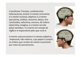 O professor Trevisan, conferencista
internacional, ensina: A mente consciente
é a mente racional, objetiva; é a mente
que pensa, analisa, raciocina, deduz, tira
conclusões, seleciona, censura, dá ordens
determina, imagina, é a mente servida
pelos sentidos; é a mente em estado de
vigília e é responsável pelo que você é.
A mente subconsciente é a mente subjetiva,
impessoal, não seletiva, cujo papel é cumprir
as ordens que recebe da mente consciente
por meio do pensamento.
 