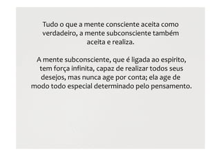 Tudo o que a mente consciente aceita como
verdadeiro, a mente subconsciente também
aceita e realiza.
A mente subconsciente, que é ligada ao espirito,
tem força infinita, capaz de realizar todos seus
desejos, mas nunca age por conta; ela age de
modo todo especial determinado pelo pensamento.
 