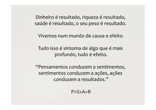 Dinheiro é resultado, riqueza é resultado,
saúde é resultado, o seu peso é resultado.
Vivemos num mundo de causa e efeito.
Tudo isso é sintoma de algo que é mais
profundo, tudo é efeito.
“Pensamentos conduzem a sentimentos,
sentimentos conduzem a ações, ações
conduzem a resultados.”
P>S>A=R
 