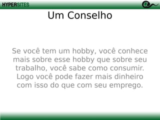 Um Conselho

Se você tem um hobby, você conhece
mais sobre esse hobby que sobre seu
trabalho, você sabe como consumir.
Logo você pode fazer mais dinheiro
com isso do que com seu emprego.

 