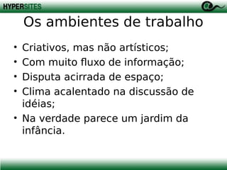 Os ambientes de trabalho
•
•
•
•

Criativos, mas não artísticos;
Com muito fluxo de informação;
Disputa acirrada de espaço;
Clima acalentado na discussão de
idéias;
• Na verdade parece um jardim da
infância.

 
