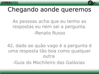 Chegando aonde queremos
As pessoas acha que eu tenho as
respostas eu nem sei a pergunta.
-Renato Russo
42, dado ao quão vago é a pergunta é
uma resposta tão boa como qualquer
outra
-Guia do Mochileiro das Galáxias

 
