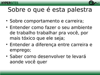 Sobre o que é esta palestra
• Sobre comportamento e carreira;
• Entender como fazer o seu ambiente
de trabalho trabalhar pra você, por
mais tóxico que ele seja;
• Entender a diferença entre carreira e
emprego;
• Saber como desenvolver te levará
aonde você quer

 