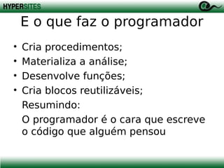 E o que faz o programador
•
•
•
•

Cria procedimentos;
Materializa a análise;
Desenvolve funções;
Cria blocos reutilizáveis;
Resumindo:
O programador é o cara que escreve
o código que alguém pensou

 