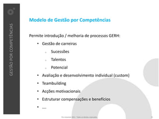 Modelo de Gestão por Competências
GESTÃO POR COMPETÊNCIAS




                          Permite introdução / melhoria de processos GERH:
                              • Gestão de carreiras
                                  o   Sucessões
                                  o   Talentos
                                  o   Potencial
                              • Avaliação e desenvolvimento individual (custom)
                              • Teambuilding
                              • Acções motivacionais
                              • Estruturar compensações e benefícios
                              • ….

                                           Pro Unicenter 2011 . Todos os direitos reservados.   11
 
