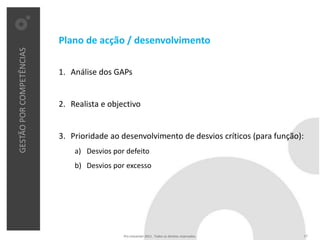 Plano de acção / desenvolvimento
GESTÃO POR COMPETÊNCIAS




                          1. Análise dos GAPs


                          2. Realista e objectivo


                          3. Prioridade ao desenvolvimento de desvios críticos (para função):
                              a) Desvios por defeito
                              b) Desvios por excesso




                                            Pro Unicenter 2011 . Todos os direitos reservados.   17
 