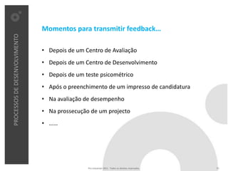 Momentos para transmitir feedback…
PROCESSOS DE DESENVOLVIMENTO




                               • Depois de um Centro de Avaliação
                               • Depois de um Centro de Desenvolvimento
                               • Depois de um teste psicométrico
                               • Após o preenchimento de um impresso de candidatura
                               • Na avaliação de desempenho
                               • Na prossecução de um projecto
                               • ……




                                               Pro Unicenter 2011 . Todos os direitos reservados.   21
 