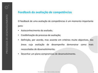 Feedback da avaliação de competências
PROCESSOS DE DESENVOLVIMENTO




                               O feedback de uma avaliação de competências é um momento importante
                               para:
                               • Autoconhecimento do avaliado;
                               • Credibilização do processo de avaliação;
                               • Definição, por acordo, mas assente em critérios muito objectivos, das
                                  áreas cuja avaliação de desempenho demonstrar como mais
                                  necessitadas de desenvolvimento;
                               • Desenhar um plano compromisso de desenvolvimento.




                                                  Pro Unicenter 2011 . Todos os direitos reservados.   22
 