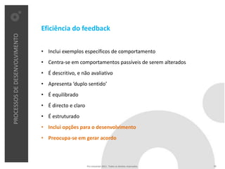 Eficiência do feedback
PROCESSOS DE DESENVOLVIMENTO




                               • Inclui exemplos específicos de comportamento
                               • Centra-se em comportamentos passíveis de serem alterados
                               • É descritivo, e não avaliativo
                               • Apresenta ‘duplo sentido’
                               • É equilibrado
                               • É directo e claro
                               • É estruturado
                               • Inclui opções para o desenvolvimento
                               • Preocupa-se em gerar acordo



                                                     Pro Unicenter 2011 . Todos os direitos reservados.   24
 