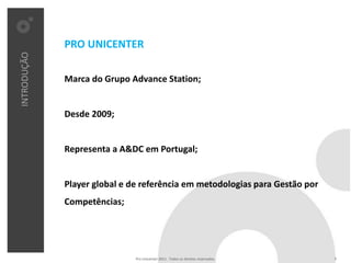 PRO UNICENTER
INTRODUÇÃO




             Marca do Grupo Advance Station;


             Desde 2009;


             Representa a A&DC em Portugal;


             Player global e de referência em metodologias para Gestão por
             Competências;




                              Pro Unicenter 2011 . Todos os direitos reservados.   3
 