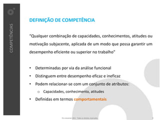 DEFINIÇÃO DE COMPETÊNCIA
COMPETÊNCIAS




               “Qualquer combinação de capacidades, conhecimentos, atitudes ou
               motivação subjacente, aplicada de um modo que possa garantir um
               desempenho eficiente ou superior no trabalho”


               • Determinadas por via da análise funcional
               • Distinguem entre desempenho eficaz e ineficaz
               • Podem relacionar-se com um conjunto de atributos:
                   o Capacidades, conhecimento, atitudes
               • Definidas em termos comportamentais



                                Pro Unicenter 2011 . Todos os direitos reservados.   6
 