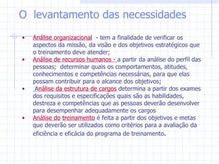 Análise organizacional   - tem a finalidade de verificar os aspectos da missão, da visão e dos objetivos estratégicos que o treinamento deve atender;  Análise de recursos humanos -  a partir da análise do perfil das pessoas;  determinar quais os comportamentos, atitudes, conhecimentos e competências necessárias, para que elas possam contribuir para o alcance dos objetivos; A nálise da estrutura de cargos  determina a partir dos exames dos requisitos e especificações quais são as habilidades, destreza e competências que as pessoas deverão desenvolver para desempenhar adequadamente os cargos  Análise do   treinamento  é feita a partir dos objetivos e metas que deverão ser utilizados como critérios para a avaliação da eficiência e eficácia do programa de treinamento . O  levantamento das necessidades  
