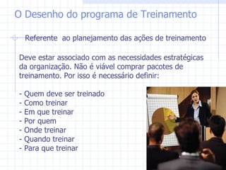 Referente  ao planejamento das ações de treinamento O Desenho do programa de Treinamento Deve estar associado com as necessidades estratégicas da organização. Não é viável comprar pacotes de treinamento. Por isso é necessário definir: - Quem deve ser treinado - Como treinar - Em que treinar - Por quem - Onde treinar - Quando treinar - Para que treinar 