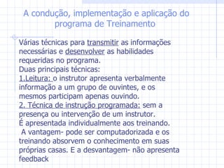 A condução, implementação e aplicação do programa de Treinamento Várias técnicas para  transmitir  as informações necessárias e  desenvolver  as habilidades requeridas no programa.  Duas principais técnicas: 1.Leitura:  o instrutor apresenta verbalmente informação a um grupo de ouvintes, e os mesmos participam apenas ouvindo. 2. Técnica de instrução programada:  sem a presença ou intervenção de um instrutor. É apresentada individualmente aos treinando. A vantagem- pode ser computadorizada e os treinando absorvem o conhecimento em suas próprias casas. E a desvantagem- não apresenta feedback 