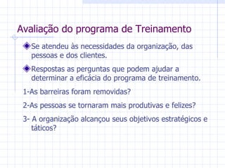 Avaliação do programa de Treinamento Se atendeu às necessidades da organização, das pessoas e dos clientes. Respostas as perguntas que podem ajudar a determinar a eficácia do programa de treinamento. 1-As barreiras foram removidas? 2-As pessoas se tornaram mais produtivas e felizes? 3- A organização alcançou seus objetivos estratégicos e táticos? 